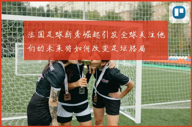 法国足球新秀崛起引发全球关注他们的未来将如何改变足坛格局