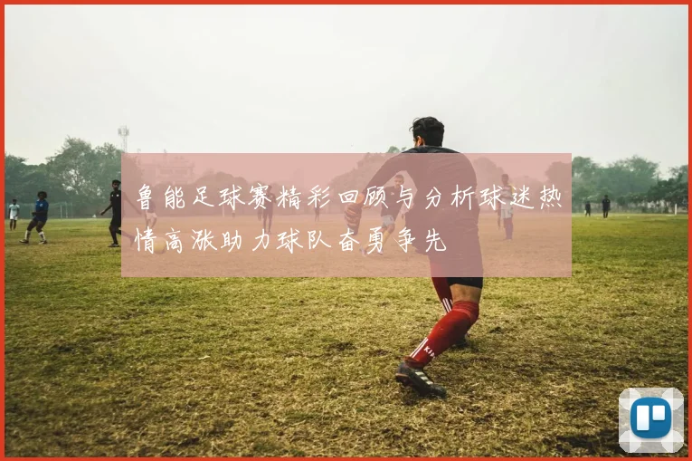 鲁能足球赛精彩回顾与分析球迷热情高涨助力球队奋勇争先
