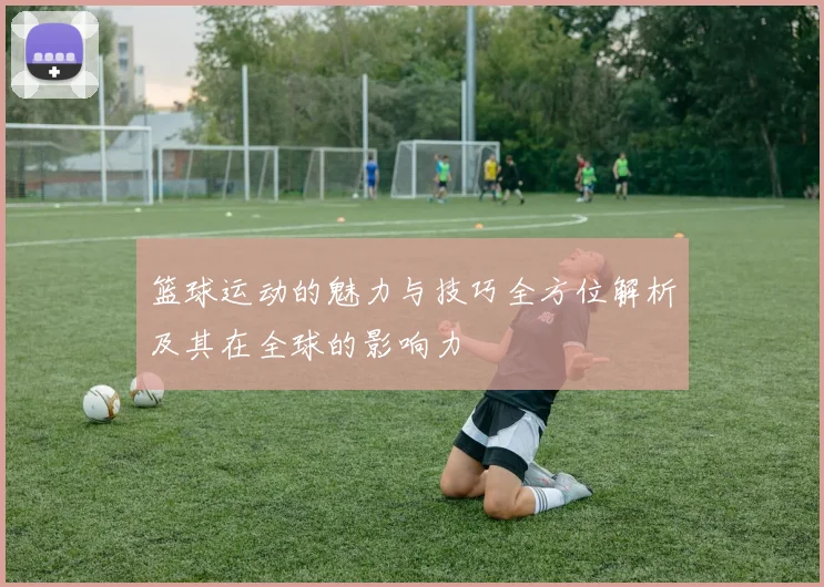 篮球运动的魅力与技巧全方位解析及其在全球的影响力
