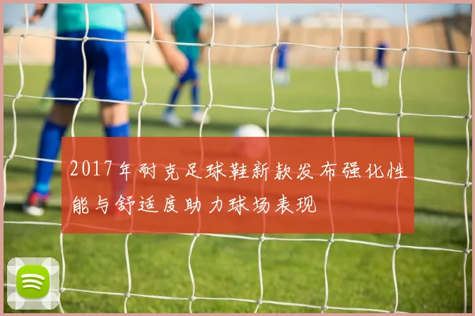 2017年耐克足球鞋新款发布强化性能与舒适度助力球场表现